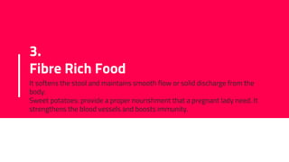 3.
Fibre Rich Food
It softens the stool and maintains smooth flow or solid discharge from the
body.
Sweet potatoes: provide a proper nourishment that a pregnant lady need. It
strengthens the blood vessels and boosts immunity.
 