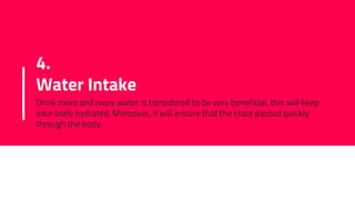 4.
Water Intake
Drink more and more water is considered to be very beneficial, this will keep
your body hydrated. Moreover, it will ensure that the stool passed quickly
through the body.
 