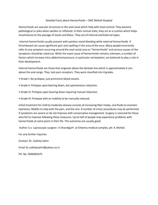 Detailed Facts about Hemorrhoids – CMC Mohali Hospital
Hemorrhoids are vascular structures in the anal canal which help with stool control. They become
pathological or piles when swollen or inflamed. In their normal state, they act as a cushion which helps
incontinence to the passage of stools and flatus. They are of Internal and External types.
Internal hemorrhoids usually present with painless rectal bleeding while external hemorrhoids if
thrombosed can cause significant pain and swelling in the area of the anus. Many people incorrectly
refer to any symptom occurring around the anal-rectal area as "hemorrhoids" and serious causes of the
symptoms should be ruled out. While the exact cause of hemorrhoids remains unknown, a number of
factors which increase intra-abdominal pressure, in particular constipation, are believed to play a role in
their development.
Internal hemorrhoids are those that originate above the dentate line which is approximately 4 cms
above the anal verge. They lack pain receptors. They were classified into 4 grades.
• Grade I: No prolapse, just prominent blood vessels.
• Grade II: Prolapse upon bearing down, but spontaneous reduction.
• Grade III: Prolapse upon bearing down requiring manual reduction.
• Grade IV: Prolapse with an inability to be manually reduced.
Initial treatment for mild to moderate disease consists of increasing fiber intake, oral fluids to maintain
hydration, NSAIDs to help with the pain, and the rest. A number of minor procedures may be performed
if symptoms are severe or do not improve with conservative management. Surgery is reserved for those
who fail to improve following these measures. Up to half of people may experience problems with
hemorrhoids at some point in their life. The outcomes are usually good.
Author is a Laproscopic surgeon in Chandigarh at Cheema medical complex, pH. 4, Mohali.
For any further inquiries
Contact: Dr. Sukhtej Sahni
Email id; sukhtejsahni@yahoo.co.in
PH. No. 9646001675
 