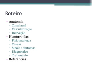 Roteiro
• Anatomia
▫ Canal anal
▫ Vascularização
▫ Inervação
• Hemorroidas
▫ Fisiopatologia
▫ Causas
▫ Sinais e sintomas
▫ Diagnóstico
▫ Tratamento
• Referências
 