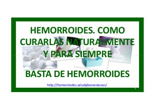HEMORROIDES. COMO
CURARLAS NATURALMENTE
Y PARA SIEMPRE
BASTA DE HEMORROIDES
1
http://hemorroides.saludybienestar.ws/
HEMORROIDES. COMO
CURARLAS NATURALMENTE
Y PARA SIEMPRE
BASTA DE HEMORROIDES
 