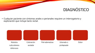 DIAGNÓSTICO
• Cualquier paciente con síntomas anales o perianales requiere un interrogatorio y
exploración que incluye tacto rectal.
Nódulos
subcutáneos
dolorosos
Coloración
azulada
Piel edematosa Ulcerada o
prolapsada
Dolor
 