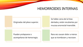 HEMORROIDES INTERNAS
Originadas del plexo superior.
Se hallan cerca de la línea
dentada y están recubiertas por
mucosa anorrectal insensible.
Pueden prolapsarse o
acompañarse de hemorragia.
Rara vez causan dolor a menos
que se trombosen y necrosen.
 