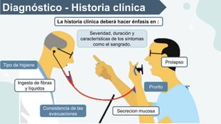 Diagnóstico - Historia clínica
Severidad, duración y
características de los síntomas
como el sangrado.
Tipo de higiene
Ingesta de fibras
y líquidos
Consistencia de las
evacuaciones
Prolapso
Prurito
Secrecion mucosa
La historia clínica deberá hacer énfasis en :
 
