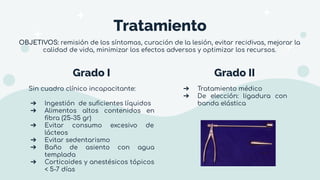 Grado I Grado II
Sin cuadro clínico incapacitante:
➔ Ingestión de suﬁcientes líquidos
➔ Alimentos altos contenidos en
ﬁbra (25-35 gr)
➔ Evitar consumo excesivo de
lácteos
➔ Evitar sedentarismo
➔ Baño de asiento con agua
templada
➔ Corticoides y anestésicos tópicos
< 5-7 días
➔ Tratamiento médico
➔ De elección: ligadura con
banda elástica
Tratamiento
OBJETIVOS: remisión de los síntomas, curación de la lesión, evitar recidivas, mejorar la
calidad de vida, minimizar los efectos adversos y optimizar los recursos.
 