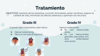 Grado III Grado IV
Cuando falló tratamiento alternativo:
➔ Hemorroidectomía
➔ Técnica cerrada (Ferguson)
Hemorroidectomía:
➔ Px con hemorroide
mixta
➔ Px con hemorroides
grandes asociadas con
otra enfermedad
anorrectal
Tratamiento
OBJETIVOS: remisión de los síntomas, curación de la lesión, evitar recidivas, mejorar la
calidad de vida, minimizar los efectos adversos y optimizar los recursos.
 