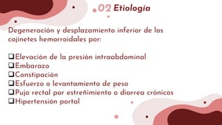 02 Etiología
Degeneración y desplazamiento inferior de los
cojinetes hemorroidales por:
Elevación de la presión intraabdominal
Embarazo
Constipación
Esfuerzo o levantamiento de peso
Pujo rectal por estreñimiento o diarrea crónicos
Hipertensión portal
 