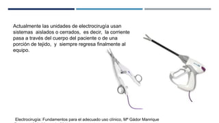 Actualmente las unidades de electrocirugía usan
sistemas aislados o cerrados, es decir, la corriente
pasa a través del cuerpo del paciente o de una
porción de tejido, y siempre regresa finalmente al
equipo.
Electrocirugía: Fundamentos para el adecuado uso clínico, Mª Gádor Manrique
 