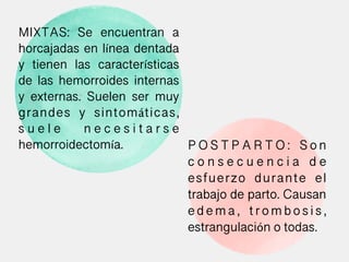 MIXTAS: Se encuentran a
horcajadas en línea dentada
y tienen las características
de las hemorroides internas
y externas. Suelen ser muy
grandes y sintomáticas,
s u e l e n e c e s i t a r s e
hemorroidectomía. P O S T P A R T O : S o n
c o n s e c u e n c i a d e
esfuerzo durante el
trabajo de parto. Causan
e d e m a , t r o m b o s i s ,
estrangulación o todas.
 