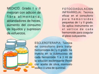 MÉDICO: Grado I y II
mejoran con adición de
f i b r a a l i m e n t a r i a ,
ablandadores de heces,
aumento del consumo
de líquidos y supresión
de esfuerzos.
FOTOCOAGULACIÓN
INFRARROJA: Técnica
eficaz en el consultorio
p a r a h e m o r r o i d e s
pequeñas de I y II grado.
Se aplica instrumento en
e l vér t i c e d e c a d a
hemorroide para coagular
el plexo subyacente.
ESCLEROTERAPIA: Técnica
de consultorio para tratar
hemorroides de I y II grado. Se
inyecta en la submucosa de
cada hemorroide 1 a 3 ml de
la solución esclerosante (fenol
con aceite de oliva, morruato
sódico o urea de quinina).
 