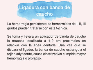 Ligadura con banda de
caucho
La hemorragia persistente de hemorroides de I, II, III
grados pueden tratarse con esta técnica.
Se toma y lleva a un aplicador de banda de caucho
la mucosa localizada a 1-2 cm proximales en
relación con la línea dentada. Una vez que se
dispara el ligador, la banda de caucho estrangula el
tejido adyacente, causa cicatrización e impide mayor
hemorragia o prolapso.
 