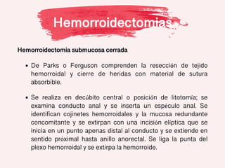Hemorroidectomias
Hemorroidectomia submucosa cerrada
• De Parks o Ferguson comprenden la resección de tejido
hemorroidal y cierre de heridas con material de sutura
absorbible.
• Se realiza en decúbito central o posición de litotomía; se
examina conducto anal y se inserta un espéculo anal. Se
identifican cojinetes hemorroidales y la mucosa redundante
concomitante y se extirpan con una incisión elíptica que se
inicia en un punto apenas distal al conducto y se extiende en
sentido próximal hasta anillo anorectal. Se liga la punta del
plexo hemorroidal y se extirpa la hemorroide.
 