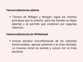Hemorroidectomia abierta
• Técnica de Milligan y Morgan, sigue los mismos
principios que la anterior, pero las heridas se dejan
abiertas y se permite que cicatricen por segunda
intención.
Hemorroidectomia de Whitehead
• Incluye escisión circunferencias de los cojinetes
hemorroidales, apenas proximal a la línea dentada.
La mucosa rectal se avanza y sutura con la línea
pectínea.
 