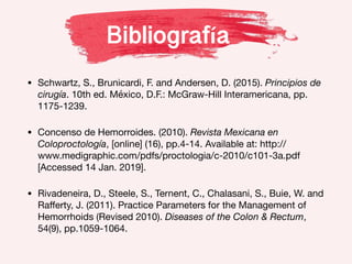 Bibliografía
• Schwartz, S., Brunicardi, F. and Andersen, D. (2015). Principios de
cirugía. 10th ed. México, D.F.: McGraw-Hill Interamericana, pp.
1175-1239.
• Concenso de Hemorroides. (2010). Revista Mexicana en
Coloproctología, [online] (16), pp.4-14. Available at: http://
www.medigraphic.com/pdfs/proctologia/c-2010/c101-3a.pdf
[Accessed 14 Jan. 2019].
• Rivadeneira, D., Steele, S., Ternent, C., Chalasani, S., Buie, W. and
Raﬀerty, J. (2011). Practice Parameters for the Management of
Hemorrhoids (Revised 2010). Diseases of the Colon & Rectum,
54(9), pp.1059-1064.
 