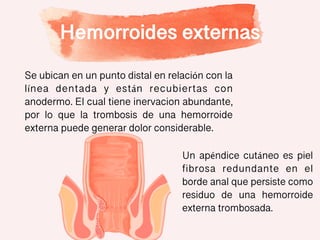 Hemorroides externas
Se ubican en un punto distal en relación con la
línea dentada y están recubiertas con
anodermo. El cual tiene inervacion abundante,
por lo que la trombosis de una hemorroide
externa puede generar dolor considerable.
Un apéndice cutáneo es piel
fibrosa redundante en el
borde anal que persiste como
residuo de una hemorroide
externa trombosada.
 