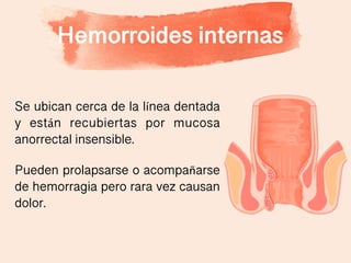 Hemorroides internas
Se ubican cerca de la línea dentada
y están recubiertas por mucosa
anorrectal insensible.
Pueden prolapsarse o acompañarse
de hemorragia pero rara vez causan
dolor.
 