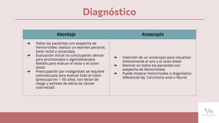 Diagnóstico
Abordaje Anoscopia
➔ Todos los pacientes con sospecha de
hemorroides: realizar un examen perianal,
tacto rectal y anoscopia.
➔ Evaluación inicial no concluyente: derivar
para proctoscopia o sigmoidoscopia
ﬂexible para evaluar el recto y el colon
distal.
➔ Preocupación por malignidad: se requiere
colonoscopia para evaluar todo el colon
(preocupa en: > 50 años, con factor de
riesgo y señales de alerta de cáncer
colorrectal).
➔ Inserción de un anoscopio para visualizar
directamente el ano y el recto distal
➔ Realizar en todos los pacientes con
sospecha de hemorroides
➔ Puede mostrar hemorroides o diagnóstico
diferencial (ej. Carcinoma anal o ﬁsura)
 