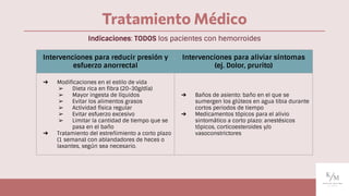 Tratamiento Médico
Intervenciones para reducir presión y
esfuerzo anorrectal
Intervenciones para aliviar síntomas
(ej. Dolor, prurito)
➔ Modiﬁcaciones en el estilo de vida
➢ Dieta rica en ﬁbra (20-30g/día)
➢ Mayor ingesta de líquidos
➢ Evitar los alimentos grasos
➢ Actividad física regular
➢ Evitar esfuerzo excesivo
➢ Limitar la cantidad de tiempo que se
pasa en el baño
➔ Tratamiento del estreñimiento a corto plazo
(1 semana) con ablandadores de heces o
laxantes, según sea necesario.
➔ Baños de asiento: baño en el que se
sumergen los glúteos en agua tibia durante
cortos periodos de tiempo
➔ Medicamentos tópicos para el alivio
sintomático a corto plazo: anestésicos
tópicos, corticoesteroides y/o
vasoconstrictores
Indicaciones: TODOS los pacientes con hemorroides
 