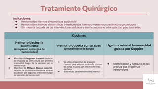 Tratamiento Quirúrgico
Opciones
Hemorroidectomía
submucosa
(extirpación quirúrgica de
hemorroides)
Hemorroidopexia con grapas
(procedimiento de Longo)
Ligadura arterial hemorroidal
guiada por Doppler
➔ Abordaje de Ferguson (cerrado): defecto
de mucosa se cierra (cura por primera
intención) luego de la escisión de la
hemorroide
➔ Abordaje de Milligan-Morgan (abierto):
defecto de mucosa se mantiene abierto
(curación por segunda intención) luego
de escisión de hemorroide
➔ Se utiliza dispositivo de grapado
circular para eliminar una cuña circular
de tejido mucoso por encima de línea
dentada.
➔ Sólo eﬁcaz para hemorroides internas
➔ Identiﬁcación y ligadura de las
arterias que irrigan las
hemorroides
Indicaciones:
➔ Hemorroides internas sintomáticas grado III/IV
➔ Hemorroides externas sintomáticas o hemorroides internas y externas combinadas con prolapso
➔ Sin mejoría después de las intervenciones médicas y en el consultorio, o incapacidad para tolerarlas.
 