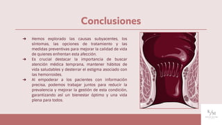 Conclusiones
➔ Hemos explorado las causas subyacentes, los
síntomas, las opciones de tratamiento y las
medidas preventivas para mejorar la calidad de vida
de quienes enfrentan esta afección.
➔ Es crucial destacar la importancia de buscar
atención médica temprana, mantener hábitos de
vida saludables y desterrar el estigma asociado con
las hemorroides.
➔ Al empoderar a los pacientes con información
precisa, podemos trabajar juntos para reducir la
prevalencia y mejorar la gestión de esta condición,
garantizando así un bienestar óptimo y una vida
plena para todos.
 