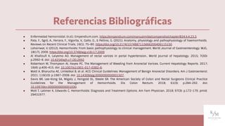 ● Enfermedad hemorroidal. (n.d.). Empendium.com. https://empendium.com/manualmibe/compendio/chapter/B34.II.4.23.3.
● Pata, F., Sgró, A., Ferrara, F., Vigorita, V., Gallo, G., & Pellino, G. (2021). Anatomy, physiology and pathophysiology of haemorrhoids.
Reviews on Recent Clinical Trials, 16(1), 75–80. https://doi.org/10.2174/1574887115666200406115150
● Lohsiriwat, V. (2012). Hemorrhoids: From basic pathophysiology to clinical management. World Journal of Gastroenterology: WJG,
18(17), 2009. https://doi.org/10.3748/wjg.v18.i17.2009
● Al Khallouﬁ K, Laiyemo AO. Management of rectal varices in portal hypertension.. World journal of hepatology. 2015; 7(30):
p.2992-8. doi: 10.4254/wjh.v7.i30.2992
● Robertson M, Thompson AI, Hayes PC. The Management of Bleeding from Anorectal Varices. Current Hepatology Reports. 2017;
16(4): p.406-415. doi: 10.1007/s11901-017-0382-6.
● Wald A, Bharucha AE, Limketkai B, et al. ACG Clinical Guidelines: Management of Benign Anorectal Disorders. Am J Gastroenterol.
2021; 116(10): p.1987-2008. doi: 10.14309/ajg.0000000000001507.
● Davis BR, Lee-Kong SA, Migaly J, Feingold DL, Steele SR. The American Society of Colon and Rectal Surgeons Clinical Practice
Guidelines for the Management of Hemorrhoids. Dis Colon Rectum. 2018; 61(3): p.284-292. doi:
10.1097/dcr.0000000000001030.
● Mott T, Latimer K, Edwards C. Hemorrhoids: Diagnosis and Treatment Options. Am Fam Physician. 2018; 97(3): p.172-179. pmid:
29431977.
Referencias Bibliográﬁcas
 