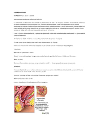 Patología Hemorroides
GRUPO 1 A. Viveros Noemí 14/02/13
HEMORROIDES: CAUSAS, SINTOMAS Y TRATAMIENTO
Las hemorroides son dilataciones de las venas de los plexos venosos del recto o del ano que se convierten en varicosidades (similares a
las varices de la pierna).Ocasionan comezón, dolor, sangrado y muchas molestias cuando están inflamadas. Los dos tipos de
hemorroides, las internas y las externas, son muy comunes, aunque las externas tienden a ser más dolorosas y las internas sangran con
mayor facilidad. Las internas se localizan arriba del conducto anal y están cubiertas por mucosa. Las externas son la del plexo inferior,
se sitúan por debajo de la unión ano rectal y están cubiertas por piel exterior.
Causas: Las causas más importantes en la aparición de hemorroides suelen ser el estreñimiento y los malos hábitos a la hora de defecar
(hacer mucha presión)
. En el embarazo debido al esfuerzo para dar a luz, y normalmente desaparecen tras el parto
. El estar mucho tiempo de pie, o cargar mucho peso puede empeorar los síntomas
Sintomas: Lo más común es emitir sangre roja por el ano, en forma de gotas en el inodoro o en el papel higiénico.
Tratamiento:
.Ante todo hay que recurrir al medico
.Durante la crisis se debe adoptar los siguientes recaudos. Baños de agua tibia (3 o 4 veces al día) durante 10 minutos.
.Bolsas con hielo.
.Cremas antihemorroidales, durante un tiempo limitado (no más de 5-7 días porque pueden provocar más sangrado).
.Analgésicos.
Prevencion: A efecto de que no vuelvan a molestar, es necesario un cambio en los hábitos de alimentación. Es fundamental eludir el
estreñimiento con el consumo de ciertos alimentos y líquidos.
.Aumentar la cantidad de fibras en las comidas (frutas secas, verduras, pan, cereales)
.Beber liquido de 2 a 3 litros por día.
Fuentes: wikipedia.com / / medlineplus.com / / es.shvoong.com
 