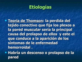 Etiologías  Teoría de Thomson : la perdida del tejido conectivo que fija los plexos a la pared muscular seria la principal causa del prolapso de ellos  y este el que conduce a la aparición de los síntomas de le enfermedad hemorroidal . Habría un descenso o prolapso de la pared 