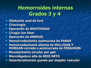 Hemorroides internas Grados 3 y 4   Dilatación anal de lord  Criocirugía  Operación de WHITHHEAD Cirugía con láser Operación de ARNOUS  Hemoirrodectomia submucosa de PARKS  Hemoirrodectomia abierta de MILLIGAN Y MORGAN-cerrada o semicerrada de FERGUSON  Mucosectomia circular por pph Macroligadura alta de REIS NETO  Desarterializacion guiada por doppler vascular  