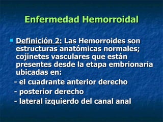 Enfermedad Hemorroidal Definición 2:  Las Hemorroides son estructuras anatómicas normales; cojinetes vasculares que están presentes desde la etapa embrionaria ubicadas en: - el cuadrante anterior derecho - posterior derecho  - lateral izquierdo del canal anal 