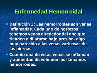 Enfermedad Hemorroidal Definición 3:  Las hemorroides son venas inflamadas. Cada uno de nosotros tenemos venas alrededor del ano que tienden a dilatarse bajo presión, algo muy parecido a las venas varicosas de las piernas. Cuando una de estas venas se inflaman y aumentan de volumen las llamamos hemorroides.   