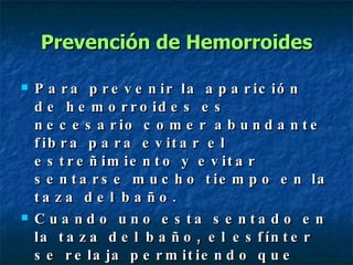 Prevención de Hemorroides Para prevenir la aparición de hemorroides es necesario comer abundante fibra para evitar el estreñimiento y evitar sentarse mucho tiempo en la taza del baño. Cuando uno esta sentado en la taza del baño, el esfínter se relaja permitiendo que las venas de la zona se llenen de sangre y se dilaten. 