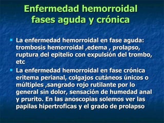 Enfermedad hemorroidal  fases aguda y crónica   La enfermedad hemorroidal en fase aguda: trombosis hemorroidal ,edema , prolapso, ruptura del epitelio con expulsión del trombo, etc  La enfermedad hemorroidal en fase crónica eritema perianal, colgajos cutáneos únicos o múltiples ,sangrado rojo rutilante por lo general sin dolor, sensación de humedad anal y prurito. En las anoscopias solemos ver las papilas hipertroficas y el grado de prolapso  