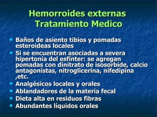 Hemorroides externas  Tratamiento Medico Baños de asiento tibios y pomadas esteroideas locales  Si se encuentran asociadas a severa hipertonía del esfínter: se agregan pomadas con dinitrato de isosorbide, calcio antagonistas, nitroglicerina, nifedipina ,etc. Analgésicos locales y orales  Ablandadores de la materia fecal Dieta alta en residuos fibras Abundantes líquidos orales 