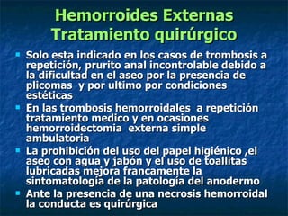 Hemorroides Externas Tratamiento quirúrgico Solo esta indicado en los casos de trombosis a repetición, prurito anal incontrolable debido a la dificultad en el aseo por la presencia de plicomas  y por ultimo por condiciones estéticas  En las trombosis hemorroidales  a repetición tratamiento medico y en ocasiones hemorroidectomia  externa simple ambulatoria  La prohibición del uso del papel higiénico ,el aseo con agua y jabón y el uso de toallitas lubricadas mejora francamente la sintomatología de la patología del anodermo  Ante la presencia de una necrosis hemorroidal la conducta es quirúrgica  