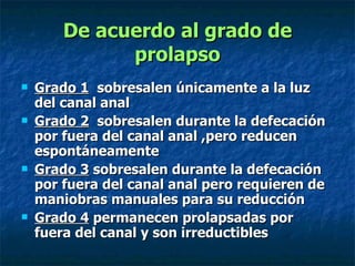 Grado 1   sobresalen únicamente a la luz del canal anal Grado 2   sobresalen durante la defecación por fuera del canal anal ,pero reducen espontáneamente  Grado 3  sobresalen durante la defecación por fuera del canal anal pero requieren de maniobras manuales para su reducción  Grado 4  permanecen prolapsadas por fuera del canal y son irreductibles  De acuerdo al grado de prolapso 