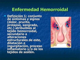 Enfermedad Hemorroidal Definición 1:  conjunto de síntomas y signos (dolor, prurito, prolapso, sangrado, etc.) atribuibles al tejido hemorroidal, secundario a alteraciones estructurales de este, dilatación e ingurgitación, proceso inflamatorio y/o de los tejidos de sostén. 