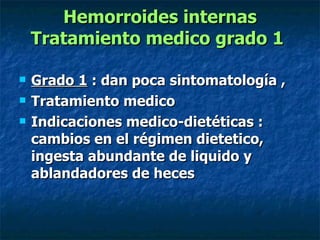 Hemorroides internas Tratamiento medico grado 1   Grado 1  : dan poca sintomatología ,  Tratamiento medico  Indicaciones medico-dietéticas : cambios en el régimen dietetico, ingesta abundante de liquido y ablandadores de heces  