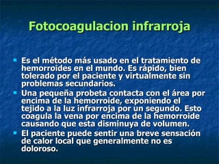 Fotocoagulacion infrarroja Es el método más usado en el tratamiento de hemorroides en el mundo. Es rápido, bien tolerado por el paciente y virtualmente sin problemas secundarios.  Una pequeña probeta contacta con el área por encima de la hemorroide, exponiendo el tejido a la luz infrarroja por un segundo. Esto coagula la vena por encima de la hemorroide causando que esta disminuya de volumen. El paciente puede sentir una breve sensación de calor local que generalmente no es doloroso.  