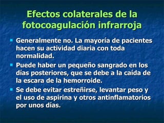 Efectos colaterales de la fotocoagulación infrarroja Generalmente no. La mayoría de pacientes hacen su actividad diaria con toda normalidad. Puede haber un pequeño sangrado en los días posteriores, que se debe a la caída de la escara de la hemorroide. Se debe evitar estreñirse, levantar peso y el uso de aspirina y otros antinflamatorios por unos días. 