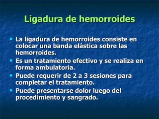 Ligadura de hemorroides La ligadura de hemorroides consiste en colocar una banda elástica sobre las hemorroides. Es un tratamiento efectivo y se realiza en forma ambulatoria. Puede requerir de 2 a 3 sesiones para completar el tratamiento. Puede presentarse dolor luego del procedimiento y sangrado.   