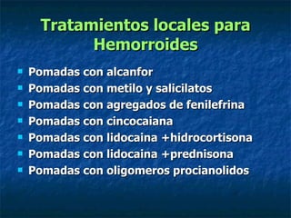 Tratamientos locales para Hemorroides Pomadas con alcanfor  Pomadas con metilo y salicilatos  Pomadas con agregados de fenilefrina  Pomadas con cincocaiana  Pomadas con lidocaina +hidrocortisona  Pomadas con lidocaina +prednisona  Pomadas con oligomeros procianolidos 