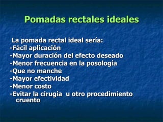 Pomadas rectales ideales La pomada rectal ideal sería: -Fácil aplicación  -Mayor duración del efecto deseado  -Menor frecuencia en la posología  -Que no manche  -Mayor efectividad  -Menor costo  -Evitar la cirugía  u otro procedimiento cruento   