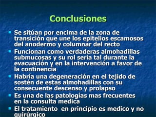 Conclusiones Se sitúan por encima de la zona de transición que une los epitelios escamosos del anodermo y columnar del recto Funcionan como verdaderas almohadillas submucosas y su rol seria tal durante la evacuación y en la intervención a favor de la continencia  Habría una degeneración en el tejido de sostén de estas almohadillas con su consecuente descenso y prolapso  Es una de las patologías mas frecuentes  en la consulta medica  El tratamiento  en principio es medico y no quirúrgico  