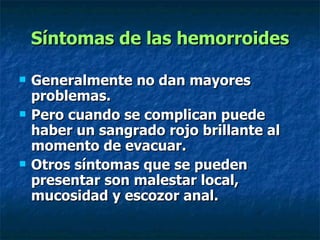 Síntomas de las hemorroides Generalmente no dan mayores problemas. Pero cuando se complican puede haber un sangrado rojo brillante al momento de evacuar.  Otros síntomas que se pueden presentar son malestar local, mucosidad y escozor anal.  