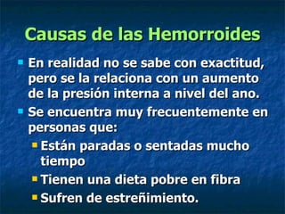 Causas de las Hemorroides En realidad no se sabe con exactitud, pero se la relaciona con un aumento de la presión interna a nivel del ano. Se encuentra muy frecuentemente en personas que: Están paradas o sentadas mucho tiempo Tienen una dieta pobre en fibra Sufren de estreñimiento.   