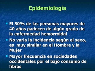 Epidemiología El 50% de las personas mayores de 40 años padecen de algún grado de la enfermedad hemorroidal  No varia la incidencia según el sexo, es  muy similar en el Hombre y la Mujer Mayor frecuencia en sociedades occidentales por el bajo consumo de fibras  