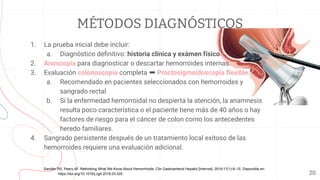 MÉTODOS DIAGNÓSTICOS
1. La prueba inicial debe incluir:
a. Diagnóstico deﬁnitivo: historia clínica y exámen físico.
2. Anoscopía para diagnosticar o descartar hemorroides internas.
3. Evaluación colonoscopia completa ➡ Proctosigmoidoscopia ﬂexible.
a. Recomendado en pacientes seleccionados con hemorroides y
sangrado rectal
b. Si la enfermedad hemorroidal no despierta la atención, la anamnesis
resulta poco característica o el paciente tiene más de 40 años o hay
factores de riesgo para el cáncer de colon como los antecedentes
heredo familiares.
4. Sangrado persistente después de un tratamiento local exitoso de las
hemorroides requiere una evaluación adicional.
20
Sandler RS, Peery AF. Rethinking What We Know About Hemorrhoids. Clin Gastroenterol Hepatol [Internet]. 2019;17(1):8–15. Disponible en:
https://doi.org/10.1016/j.cgh.2018.03.020
 