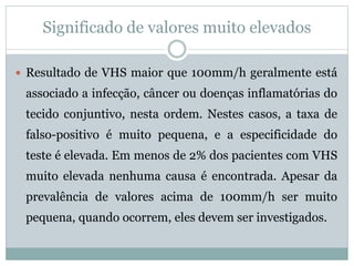 Significado de valores muito elevados
 Resultado de VHS maior que 100mm/h geralmente está
associado a infecção, câncer ou doenças inflamatórias do
tecido conjuntivo, nesta ordem. Nestes casos, a taxa de
falso-positivo é muito pequena, e a especificidade do
teste é elevada. Em menos de 2% dos pacientes com VHS
muito elevada nenhuma causa é encontrada. Apesar da
prevalência de valores acima de 100mm/h ser muito
pequena, quando ocorrem, eles devem ser investigados.
 