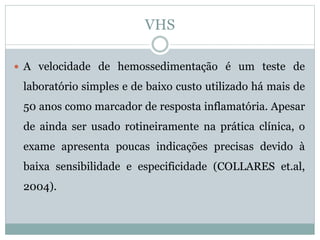 VHS
 A velocidade de hemossedimentação é um teste de
laboratório simples e de baixo custo utilizado há mais de
50 anos como marcador de resposta inflamatória. Apesar
de ainda ser usado rotineiramente na prática clínica, o
exame apresenta poucas indicações precisas devido à
baixa sensibilidade e especificidade (COLLARES et.al,
2004).
 