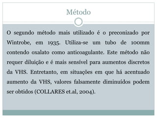 Método
O segundo método mais utilizado é o preconizado por
Wintrobe, em 1935. Utiliza-se um tubo de 100mm
contendo oxalato como anticoagulante. Este método não
requer diluição e é mais sensível para aumentos discretos
da VHS. Entretanto, em situações em que há acentuado
aumento da VHS, valores falsamente diminuídos podem
ser obtidos (COLLARES et.al, 2004).
 